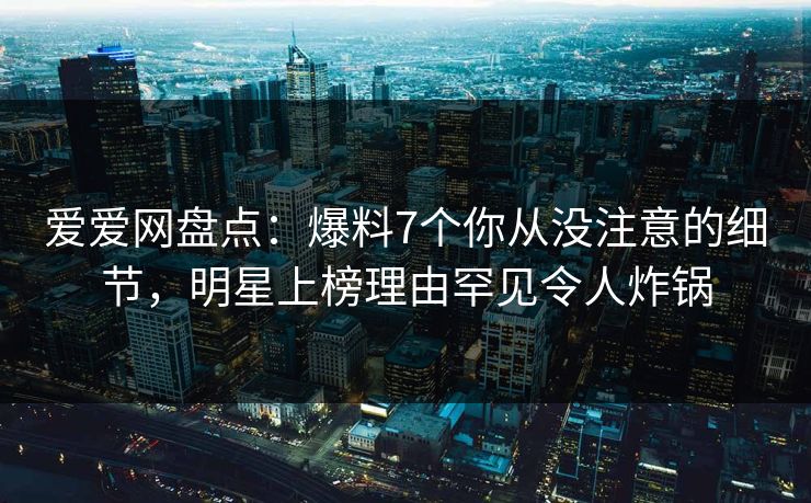 爱爱网盘点：爆料7个你从没注意的细节，明星上榜理由罕见令人炸锅