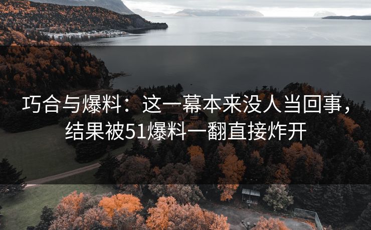 巧合与爆料：这一幕本来没人当回事，结果被51爆料一翻直接炸开
